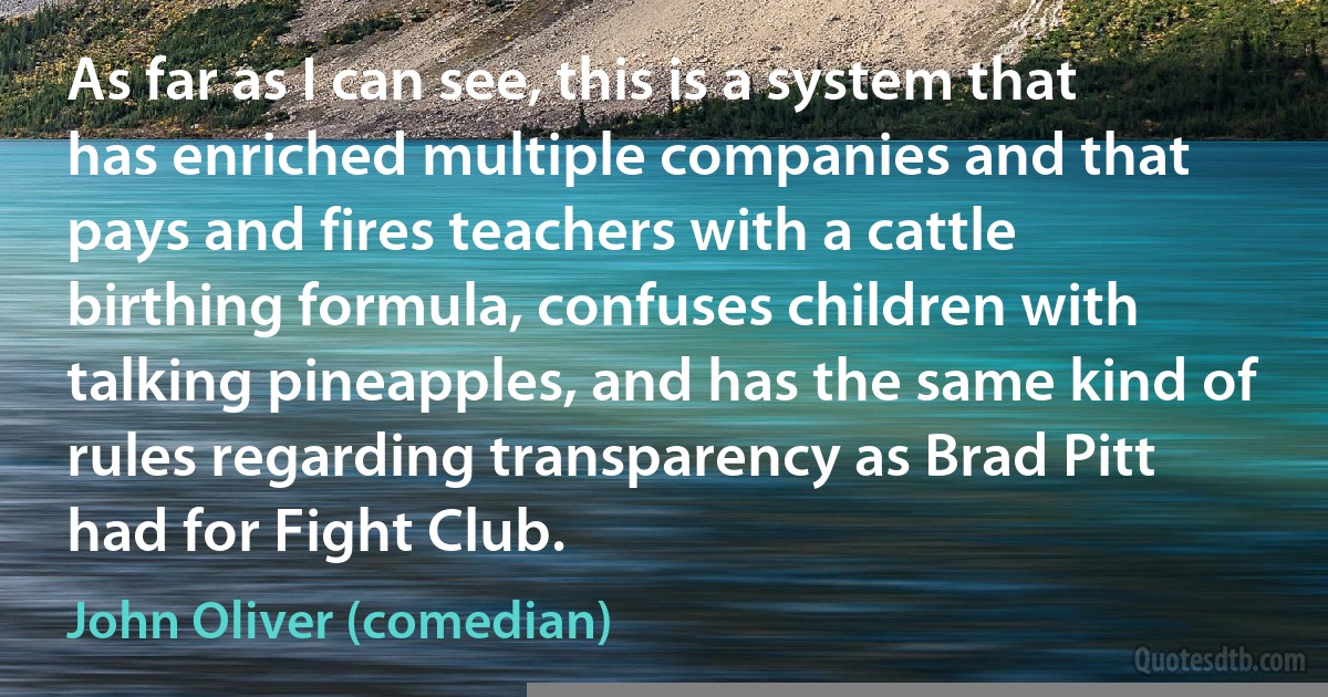 As far as I can see, this is a system that has enriched multiple companies and that pays and fires teachers with a cattle birthing formula, confuses children with talking pineapples, and has the same kind of rules regarding transparency as Brad Pitt had for Fight Club. (John Oliver (comedian))