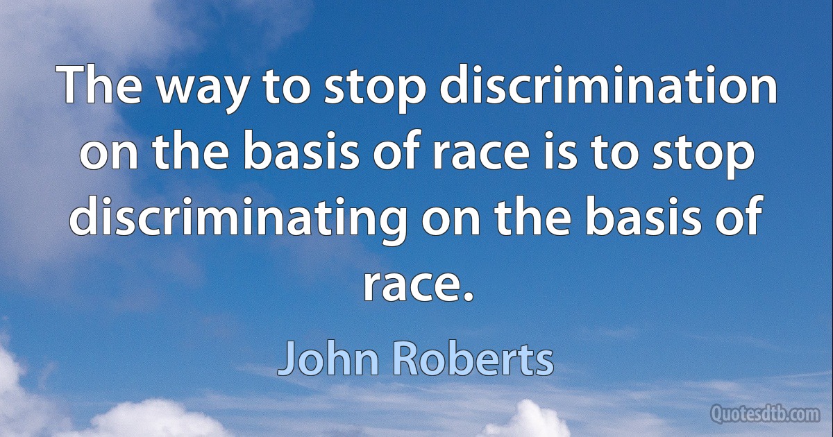 The way to stop discrimination on the basis of race is to stop discriminating on the basis of race. (John Roberts)