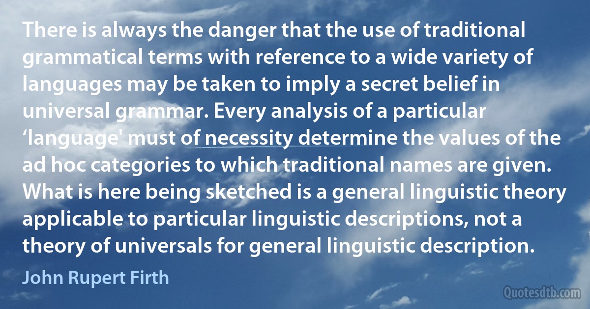 There is always the danger that the use of traditional grammatical terms with reference to a wide variety of languages may be taken to imply a secret belief in universal grammar. Every analysis of a particular ‘language' must of necessity determine the values of the ad hoc categories to which traditional names are given. What is here being sketched is a general linguistic theory applicable to particular linguistic descriptions, not a theory of universals for general linguistic description. (John Rupert Firth)