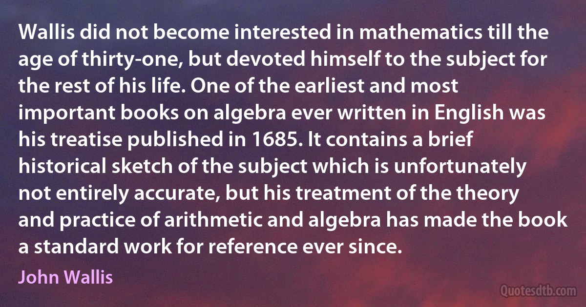 Wallis did not become interested in mathematics till the age of thirty-one, but devoted himself to the subject for the rest of his life. One of the earliest and most important books on algebra ever written in English was his treatise published in 1685. It contains a brief historical sketch of the subject which is unfortunately not entirely accurate, but his treatment of the theory and practice of arithmetic and algebra has made the book a standard work for reference ever since. (John Wallis)