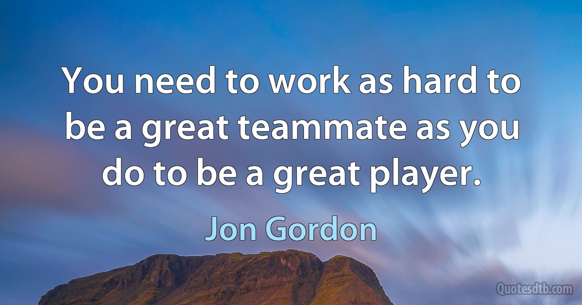 You need to work as hard to be a great teammate as you do to be a great player. (Jon Gordon)