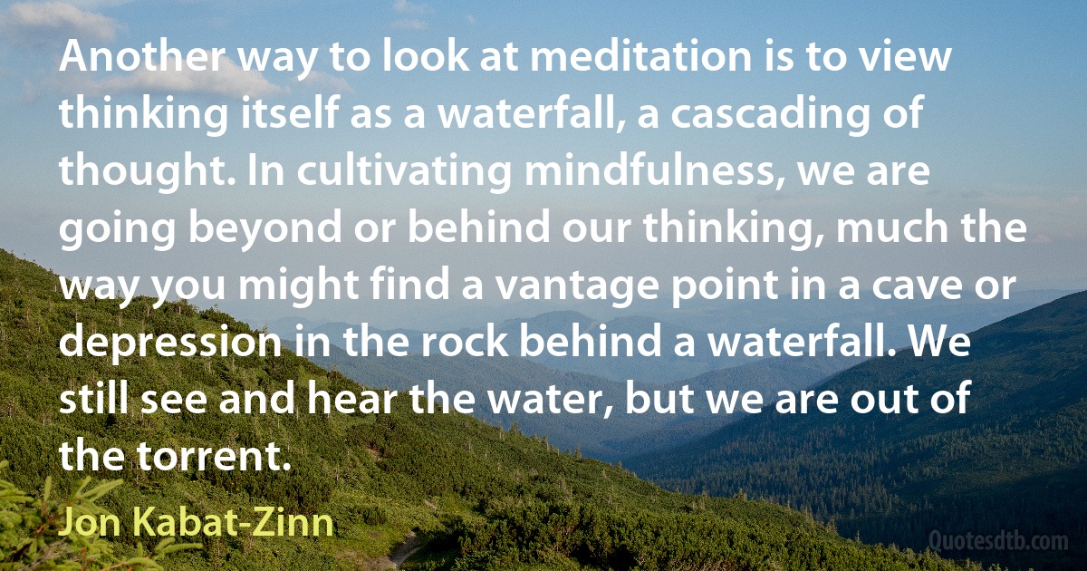 Another way to look at meditation is to view thinking itself as a waterfall, a cascading of thought. In cultivating mindfulness, we are going beyond or behind our thinking, much the way you might find a vantage point in a cave or depression in the rock behind a waterfall. We still see and hear the water, but we are out of the torrent. (Jon Kabat-Zinn)