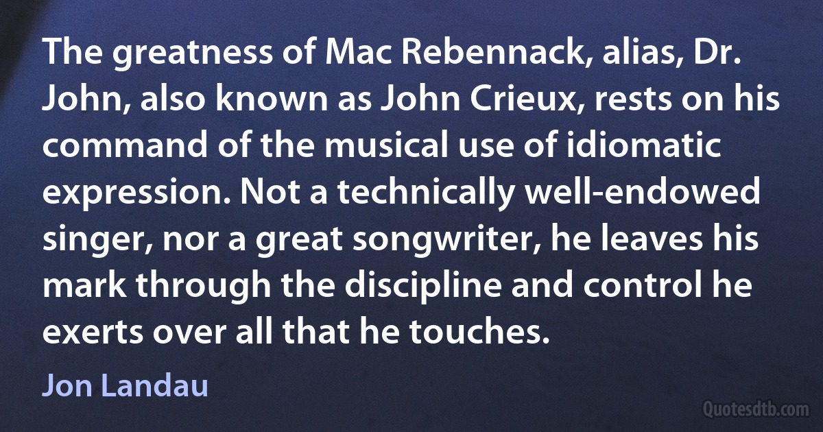 The greatness of Mac Rebennack, alias, Dr. John, also known as John Crieux, rests on his command of the musical use of idiomatic expression. Not a technically well-endowed singer, nor a great songwriter, he leaves his mark through the discipline and control he exerts over all that he touches. (Jon Landau)