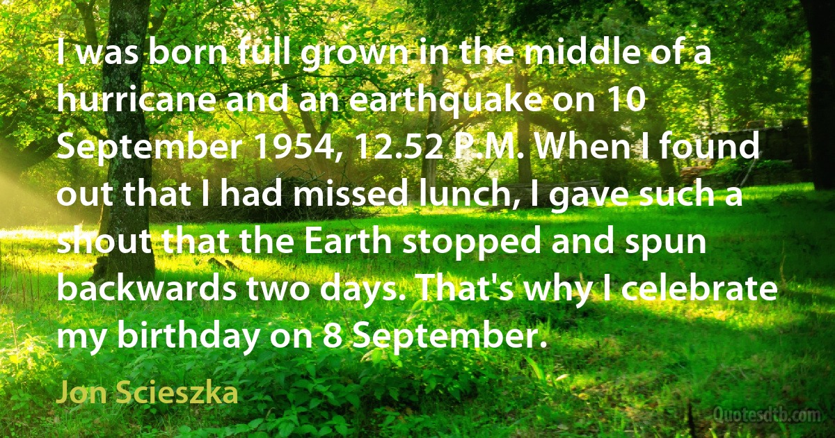 I was born full grown in the middle of a hurricane and an earthquake on 10 September 1954, 12.52 P.M. When I found out that I had missed lunch, I gave such a shout that the Earth stopped and spun backwards two days. That's why I celebrate my birthday on 8 September. (Jon Scieszka)