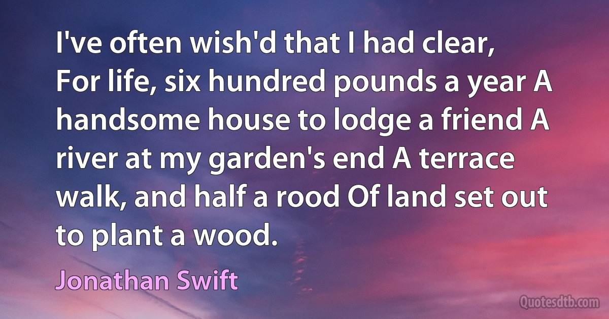 I've often wish'd that I had clear, For life, six hundred pounds a year A handsome house to lodge a friend A river at my garden's end A terrace walk, and half a rood Of land set out to plant a wood. (Jonathan Swift)