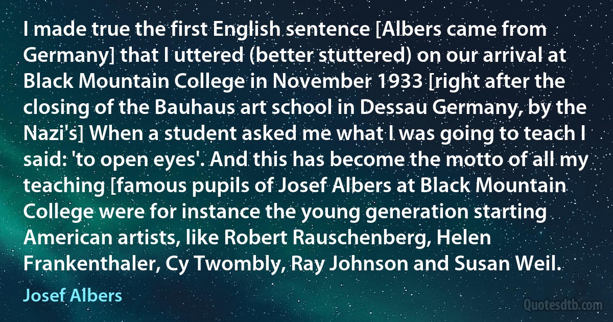 I made true the first English sentence [Albers came from Germany] that I uttered (better stuttered) on our arrival at Black Mountain College in November 1933 [right after the closing of the Bauhaus art school in Dessau Germany, by the Nazi's] When a student asked me what I was going to teach I said: 'to open eyes'. And this has become the motto of all my teaching [famous pupils of Josef Albers at Black Mountain College were for instance the young generation starting American artists, like Robert Rauschenberg, Helen Frankenthaler, Cy Twombly, Ray Johnson and Susan Weil. (Josef Albers)