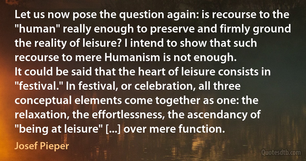 Let us now pose the question again: is recourse to the "human" really enough to preserve and firmly ground the reality of leisure? I intend to show that such recourse to mere Humanism is not enough.
It could be said that the heart of leisure consists in "festival." In festival, or celebration, all three conceptual elements come together as one: the relaxation, the effortlessness, the ascendancy of "being at leisure" [...] over mere function. (Josef Pieper)