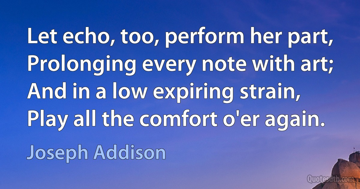 Let echo, too, perform her part, Prolonging every note with art; And in a low expiring strain, Play all the comfort o'er again. (Joseph Addison)