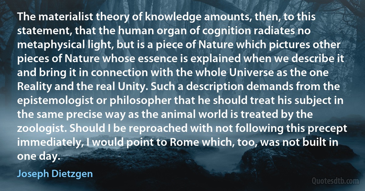 The materialist theory of knowledge amounts, then, to this statement, that the human organ of cognition radiates no metaphysical light, but is a piece of Nature which pictures other pieces of Nature whose essence is explained when we describe it and bring it in connection with the whole Universe as the one Reality and the real Unity. Such a description demands from the epistemologist or philosopher that he should treat his subject in the same precise way as the animal world is treated by the zoologist. Should I be reproached with not following this precept immediately, I would point to Rome which, too, was not built in one day. (Joseph Dietzgen)