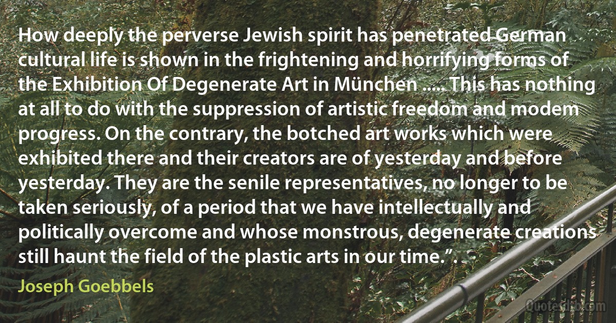 How deeply the perverse Jewish spirit has penetrated German cultural life is shown in the frightening and horrifying forms of the Exhibition Of Degenerate Art in München ..... This has nothing at all to do with the suppression of artistic freedom and modem progress. On the contrary, the botched art works which were exhibited there and their creators are of yesterday and before yesterday. They are the senile representatives, no longer to be taken seriously, of a period that we have intellectually and politically overcome and whose monstrous, degenerate creations still haunt the field of the plastic arts in our time.”. (Joseph Goebbels)