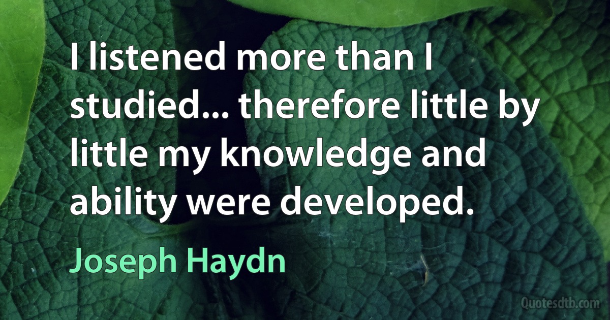 I listened more than I studied... therefore little by little my knowledge and ability were developed. (Joseph Haydn)