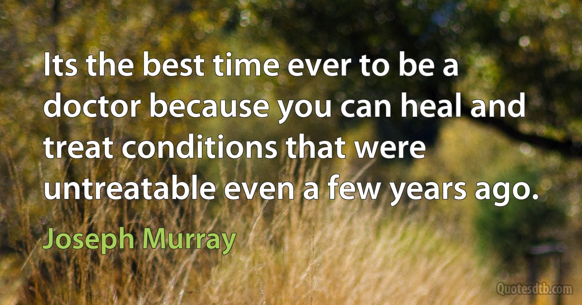 Its the best time ever to be a doctor because you can heal and treat conditions that were untreatable even a few years ago. (Joseph Murray)