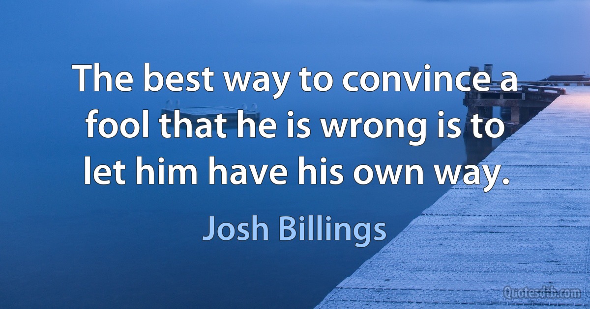 The best way to convince a fool that he is wrong is to let him have his own way. (Josh Billings)