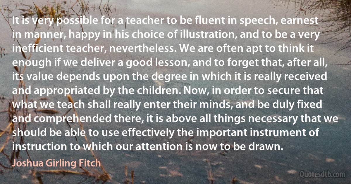 It is very possible for a teacher to be fluent in speech, earnest in manner, happy in his choice of illustration, and to be a very inefficient teacher, nevertheless. We are often apt to think it enough if we deliver a good lesson, and to forget that, after all, its value depends upon the degree in which it is really received and appropriated by the children. Now, in order to secure that what we teach shall really enter their minds, and be duly fixed and comprehended there, it is above all things necessary that we should be able to use effectively the important instrument of instruction to which our attention is now to be drawn. (Joshua Girling Fitch)