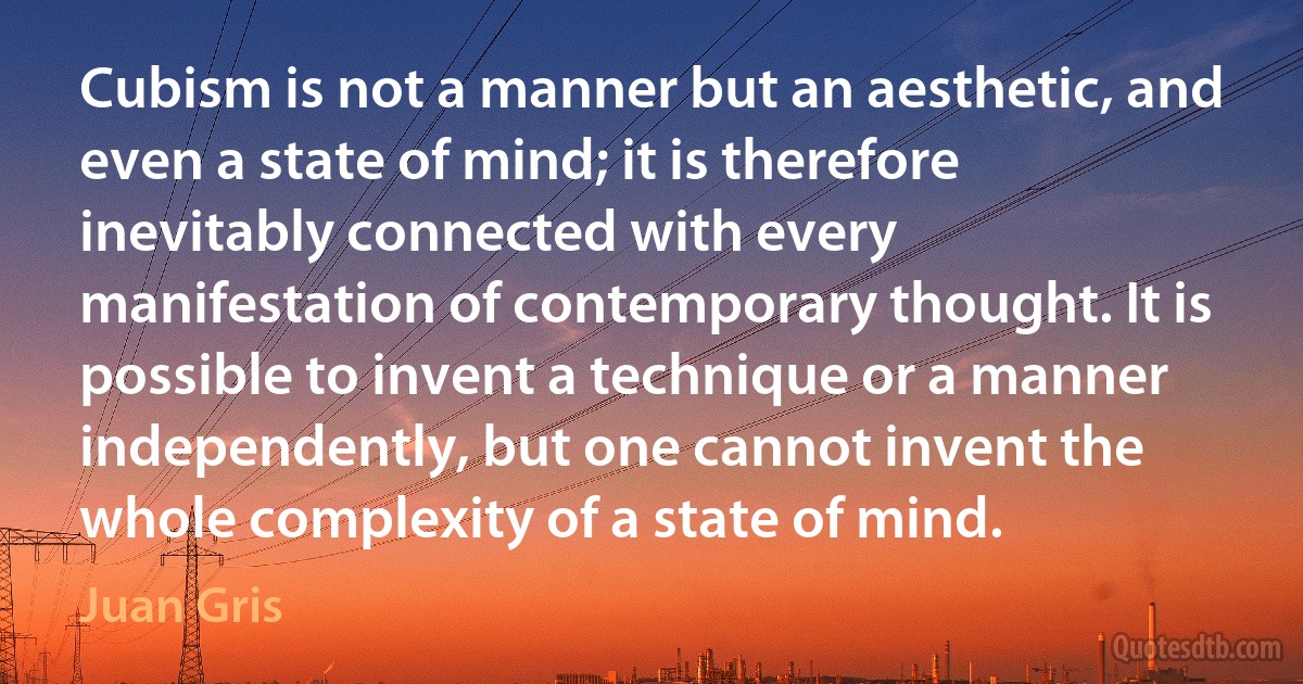 Cubism is not a manner but an aesthetic, and even a state of mind; it is therefore inevitably connected with every manifestation of contemporary thought. It is possible to invent a technique or a manner independently, but one cannot invent the whole complexity of a state of mind. (Juan Gris)