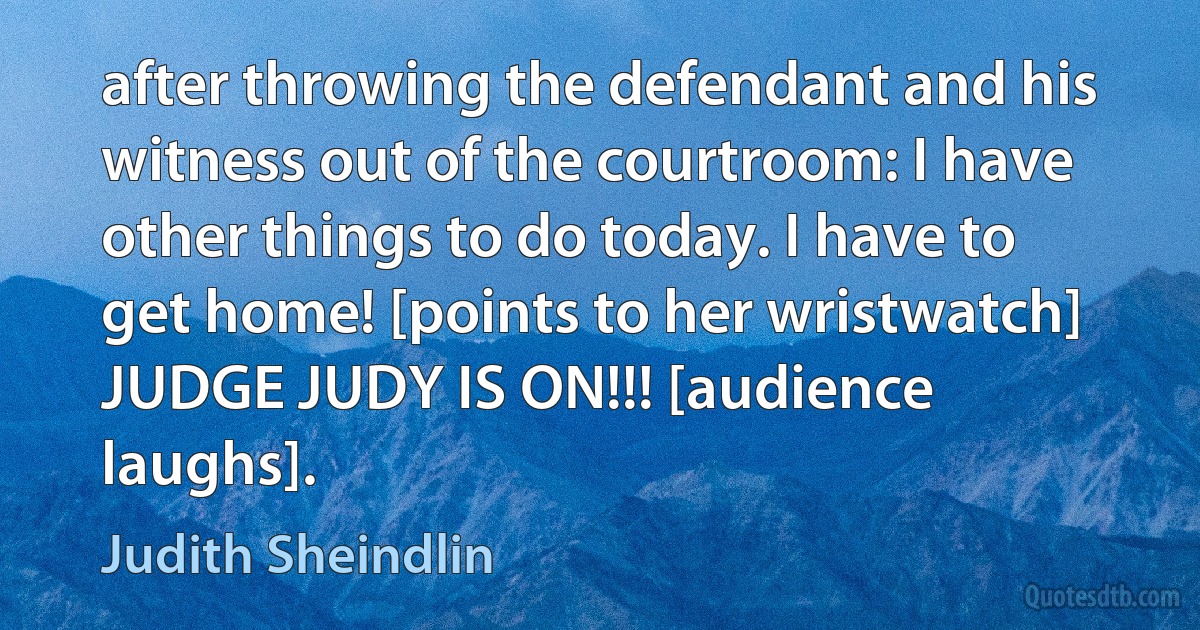 after throwing the defendant and his witness out of the courtroom: I have other things to do today. I have to get home! [points to her wristwatch] JUDGE JUDY IS ON!!! [audience laughs]. (Judith Sheindlin)