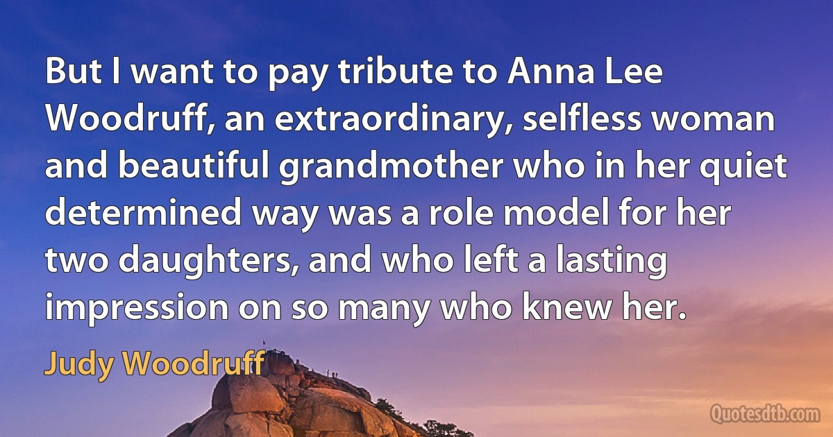 But I want to pay tribute to Anna Lee Woodruff, an extraordinary, selfless woman and beautiful grandmother who in her quiet determined way was a role model for her two daughters, and who left a lasting impression on so many who knew her. (Judy Woodruff)