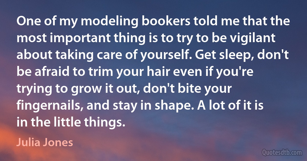 One of my modeling bookers told me that the most important thing is to try to be vigilant about taking care of yourself. Get sleep, don't be afraid to trim your hair even if you're trying to grow it out, don't bite your fingernails, and stay in shape. A lot of it is in the little things. (Julia Jones)