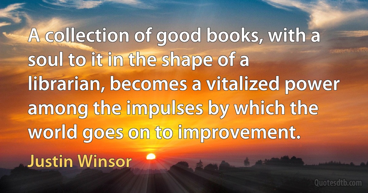 A collection of good books, with a soul to it in the shape of a librarian, becomes a vitalized power among the impulses by which the world goes on to improvement. (Justin Winsor)