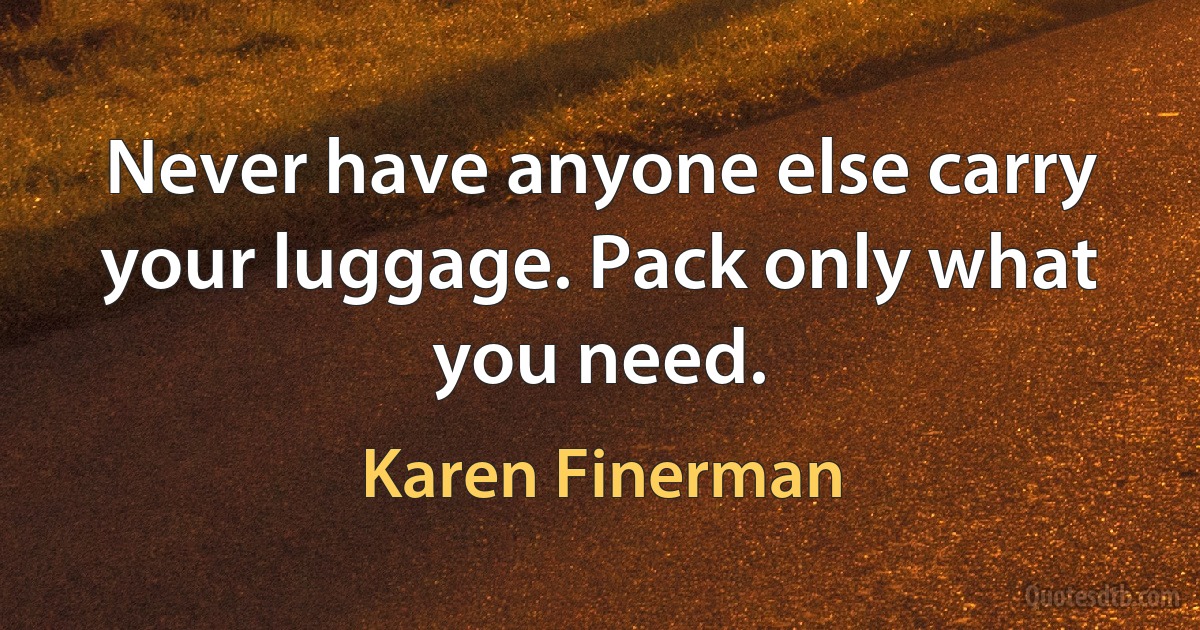 Never have anyone else carry your luggage. Pack only what you need. (Karen Finerman)