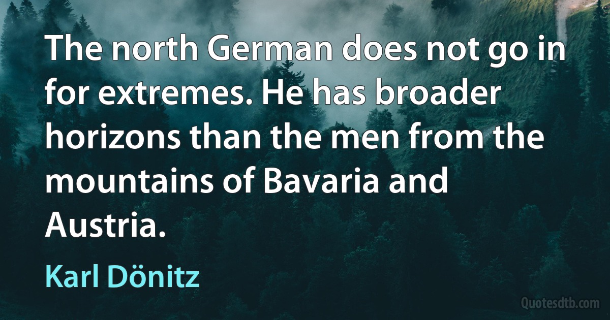 The north German does not go in for extremes. He has broader horizons than the men from the mountains of Bavaria and Austria. (Karl Dönitz)