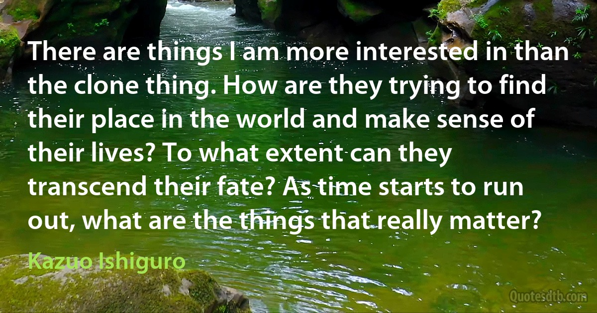 There are things I am more interested in than the clone thing. How are they trying to find their place in the world and make sense of their lives? To what extent can they transcend their fate? As time starts to run out, what are the things that really matter? (Kazuo Ishiguro)