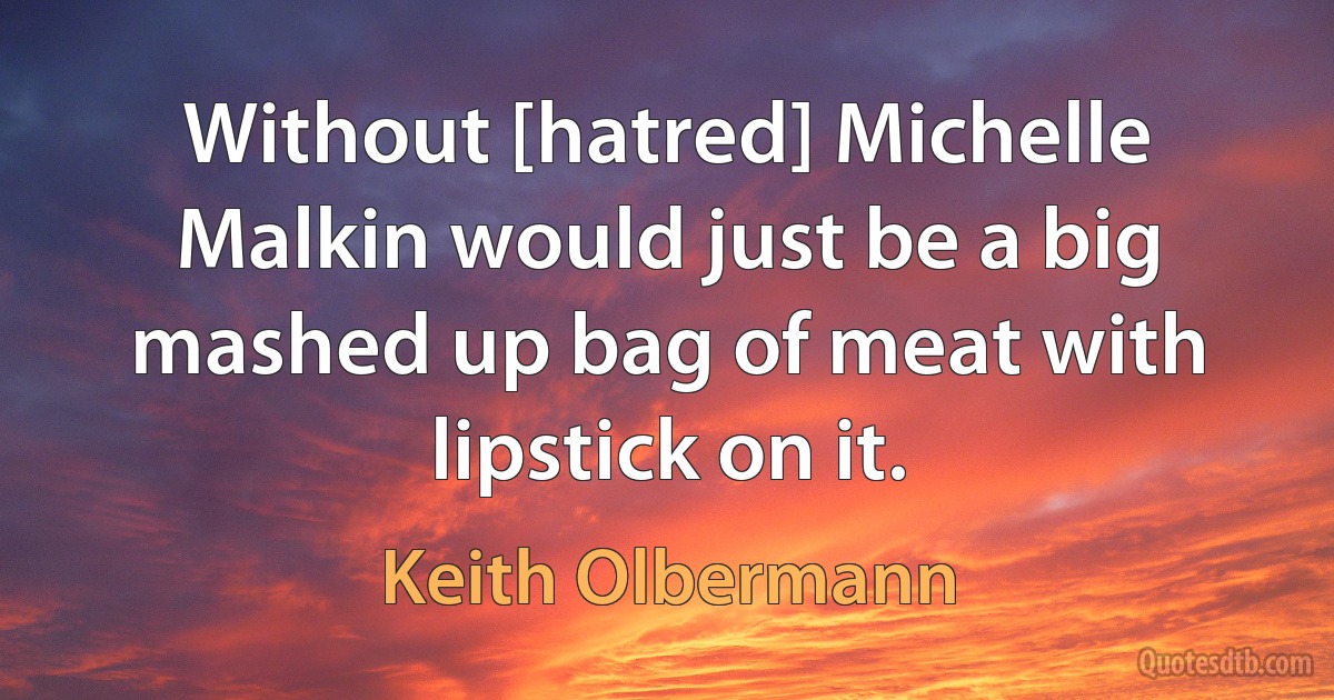 Without [hatred] Michelle Malkin would just be a big mashed up bag of meat with lipstick on it. (Keith Olbermann)