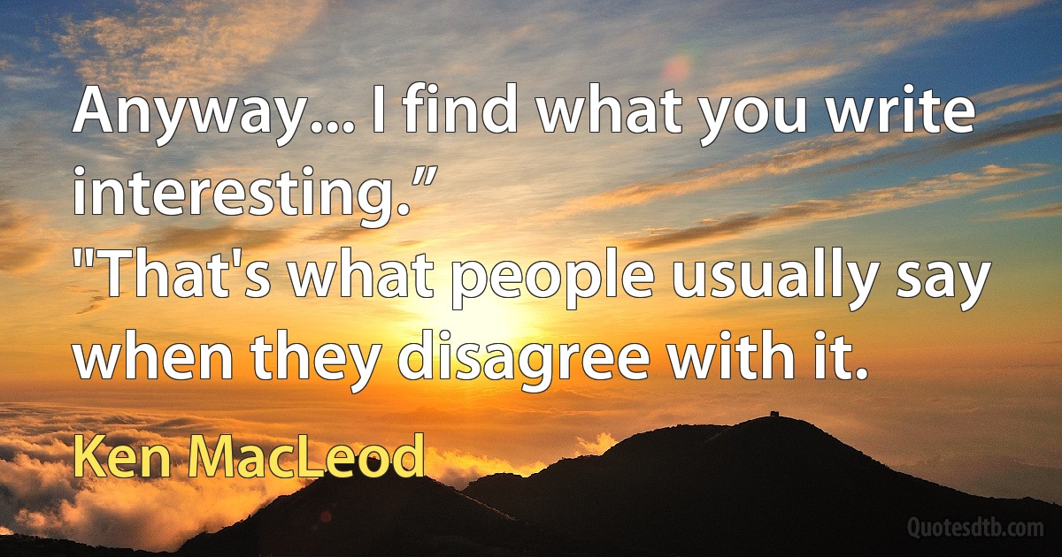 Anyway... I find what you write interesting.”
"That's what people usually say when they disagree with it. (Ken MacLeod)