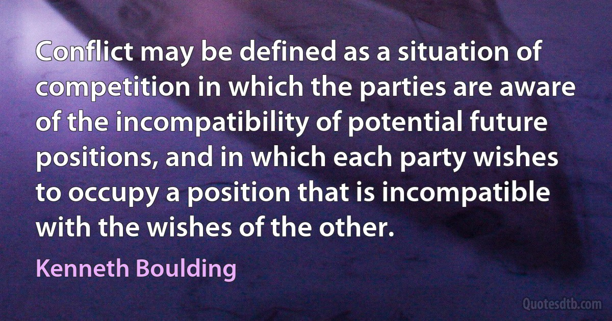 Conflict may be defined as a situation of competition in which the parties are aware of the incompatibility of potential future positions, and in which each party wishes to occupy a position that is incompatible with the wishes of the other. (Kenneth Boulding)