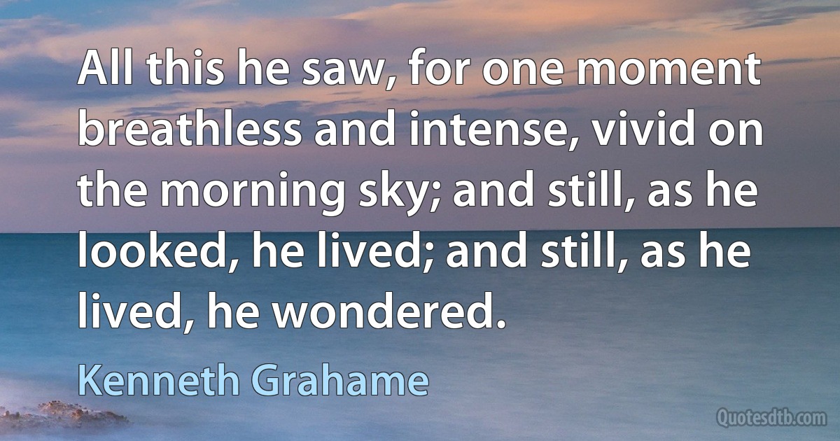 All this he saw, for one moment breathless and intense, vivid on the morning sky; and still, as he looked, he lived; and still, as he lived, he wondered. (Kenneth Grahame)