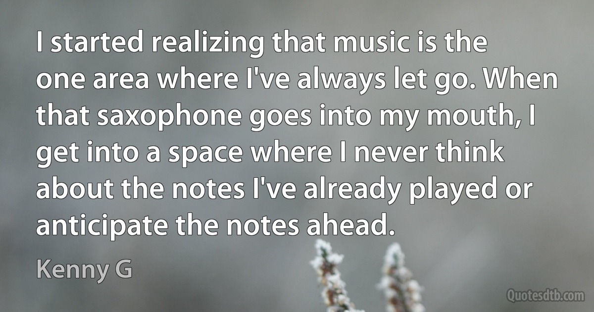 I started realizing that music is the one area where I've always let go. When that saxophone goes into my mouth, I get into a space where I never think about the notes I've already played or anticipate the notes ahead. (Kenny G)