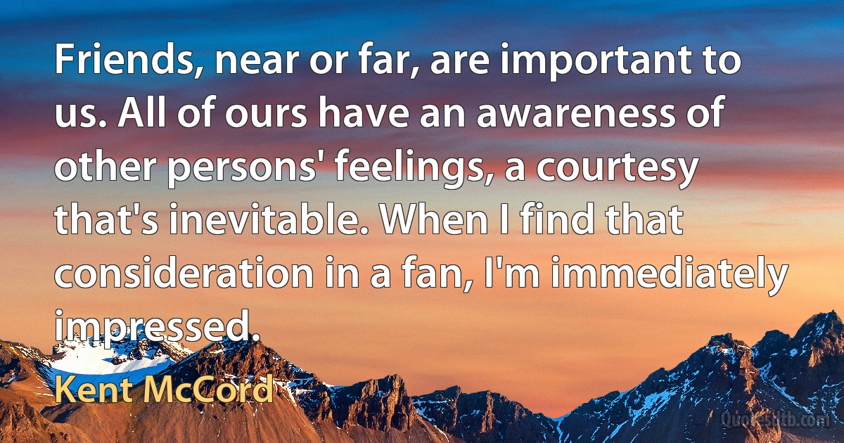 Friends, near or far, are important to us. All of ours have an awareness of other persons' feelings, a courtesy that's inevitable. When I find that consideration in a fan, I'm immediately impressed. (Kent McCord)