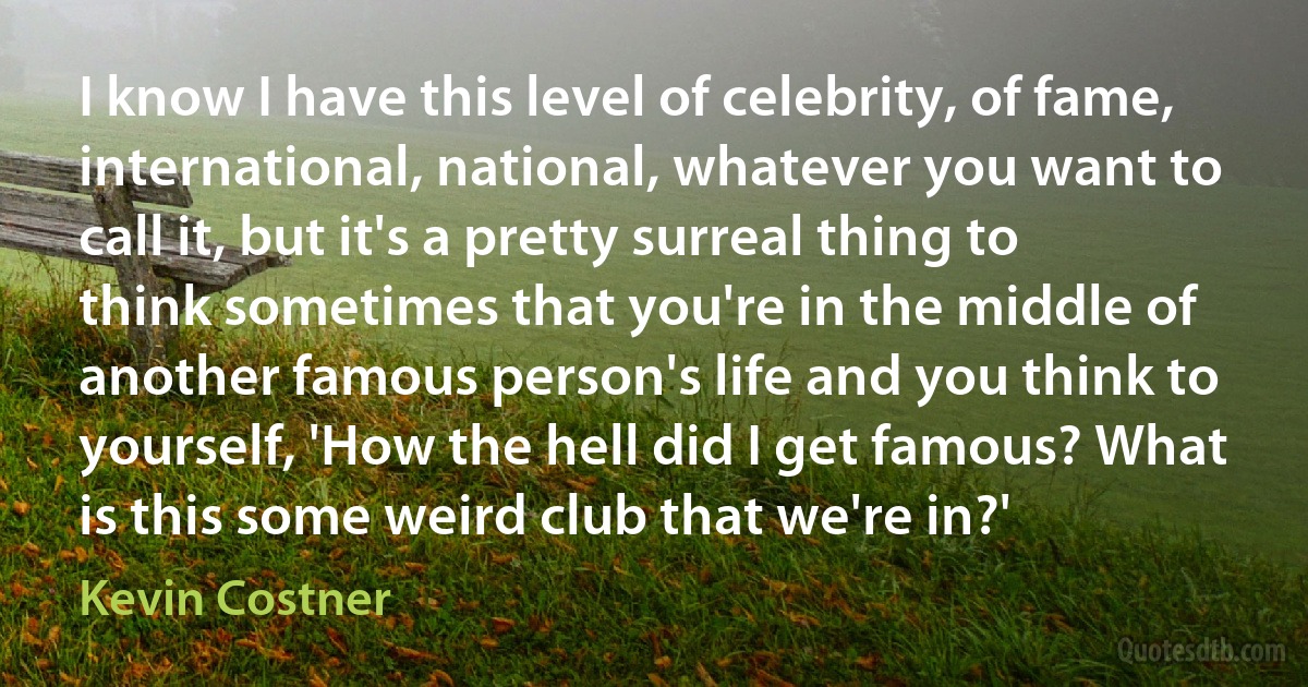 I know I have this level of celebrity, of fame, international, national, whatever you want to call it, but it's a pretty surreal thing to think sometimes that you're in the middle of another famous person's life and you think to yourself, 'How the hell did I get famous? What is this some weird club that we're in?' (Kevin Costner)