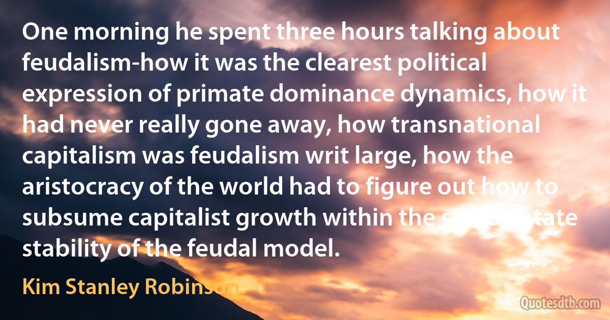 One morning he spent three hours talking about feudalism-how it was the clearest political expression of primate dominance dynamics, how it had never really gone away, how transnational capitalism was feudalism writ large, how the aristocracy of the world had to figure out how to subsume capitalist growth within the steady-state stability of the feudal model. (Kim Stanley Robinson)