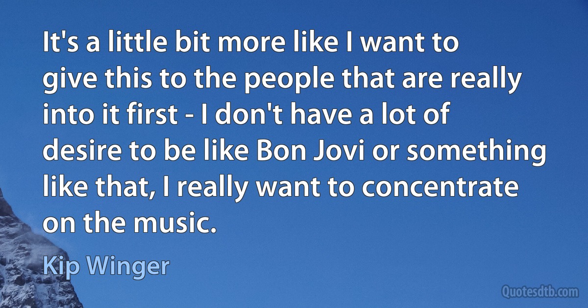 It's a little bit more like I want to give this to the people that are really into it first - I don't have a lot of desire to be like Bon Jovi or something like that, I really want to concentrate on the music. (Kip Winger)