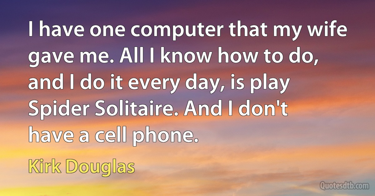 I have one computer that my wife gave me. All I know how to do, and I do it every day, is play Spider Solitaire. And I don't have a cell phone. (Kirk Douglas)