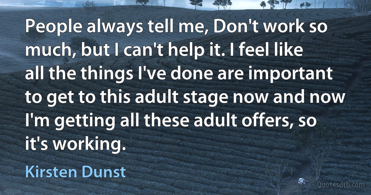 People always tell me, Don't work so much, but I can't help it. I feel like all the things I've done are important to get to this adult stage now and now I'm getting all these adult offers, so it's working. (Kirsten Dunst)