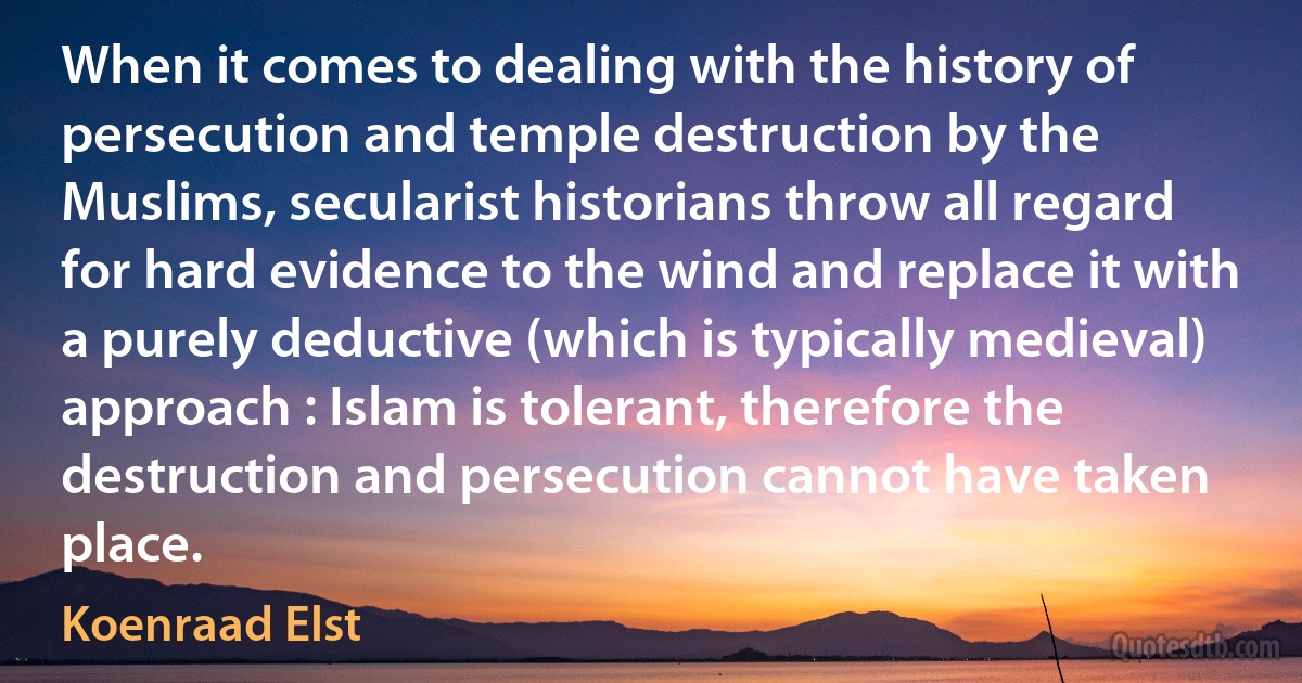 When it comes to dealing with the history of persecution and temple destruction by the Muslims, secularist historians throw all regard for hard evidence to the wind and replace it with a purely deductive (which is typically medieval) approach : Islam is tolerant, therefore the destruction and persecution cannot have taken place. (Koenraad Elst)