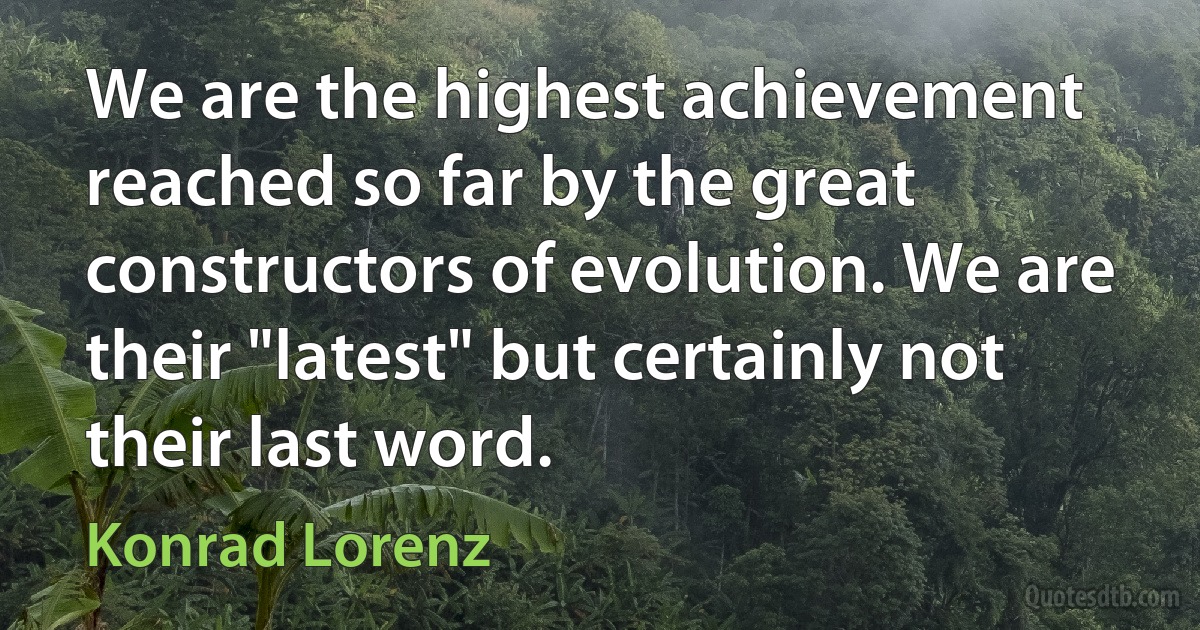 We are the highest achievement reached so far by the great constructors of evolution. We are their "latest" but certainly not their last word. (Konrad Lorenz)