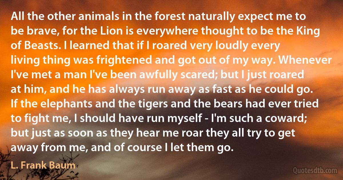 All the other animals in the forest naturally expect me to be brave, for the Lion is everywhere thought to be the King of Beasts. I learned that if I roared very loudly every living thing was frightened and got out of my way. Whenever I've met a man I've been awfully scared; but I just roared at him, and he has always run away as fast as he could go. If the elephants and the tigers and the bears had ever tried to fight me, I should have run myself - I'm such a coward; but just as soon as they hear me roar they all try to get away from me, and of course I let them go. (L. Frank Baum)