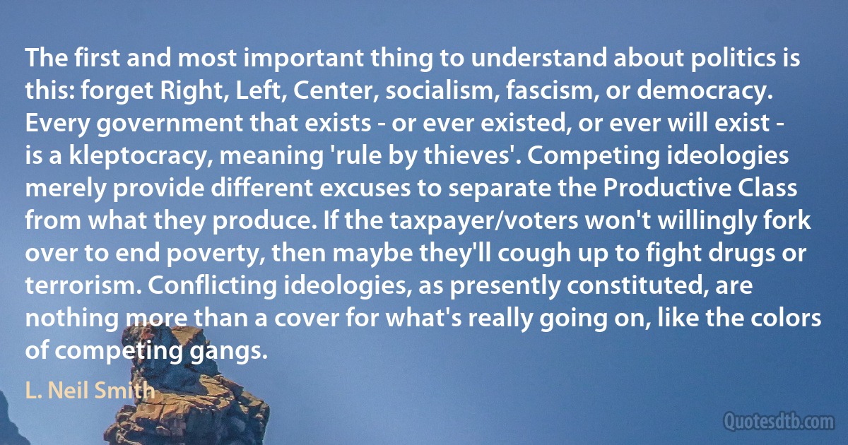 The first and most important thing to understand about politics is this: forget Right, Left, Center, socialism, fascism, or democracy. Every government that exists - or ever existed, or ever will exist - is a kleptocracy, meaning 'rule by thieves'. Competing ideologies merely provide different excuses to separate the Productive Class from what they produce. If the taxpayer/voters won't willingly fork over to end poverty, then maybe they'll cough up to fight drugs or terrorism. Conflicting ideologies, as presently constituted, are nothing more than a cover for what's really going on, like the colors of competing gangs. (L. Neil Smith)