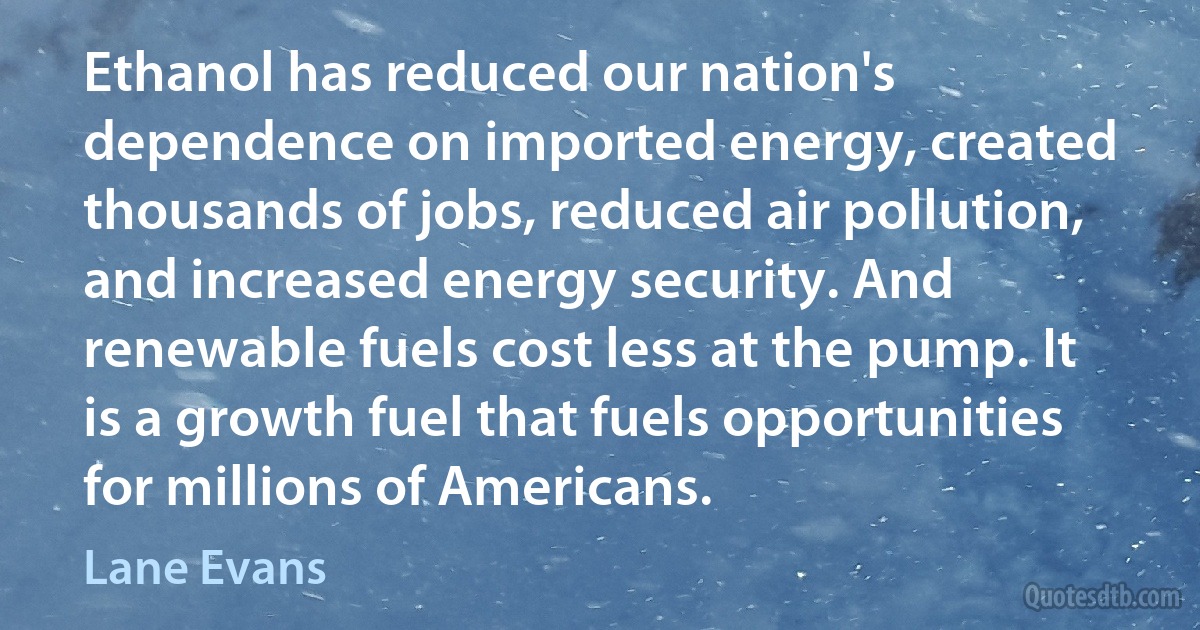 Ethanol has reduced our nation's dependence on imported energy, created thousands of jobs, reduced air pollution, and increased energy security. And renewable fuels cost less at the pump. It is a growth fuel that fuels opportunities for millions of Americans. (Lane Evans)