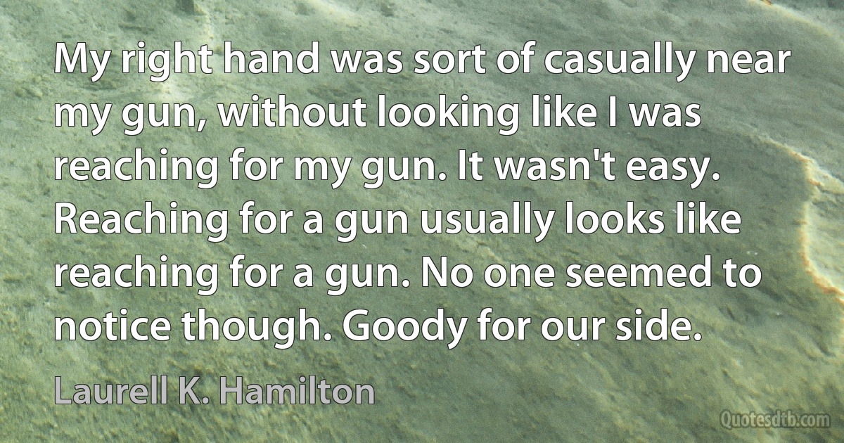 My right hand was sort of casually near my gun, without looking like I was reaching for my gun. It wasn't easy. Reaching for a gun usually looks like reaching for a gun. No one seemed to notice though. Goody for our side. (Laurell K. Hamilton)