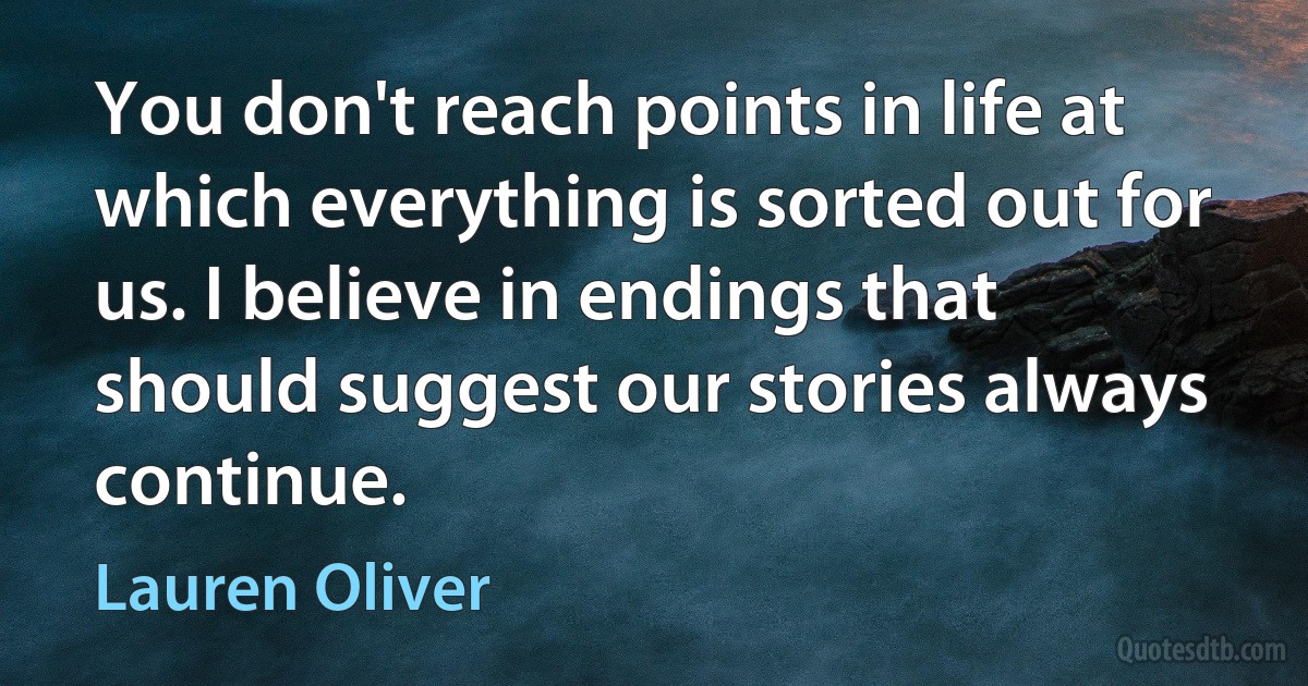 You don't reach points in life at which everything is sorted out for us. I believe in endings that should suggest our stories always continue. (Lauren Oliver)