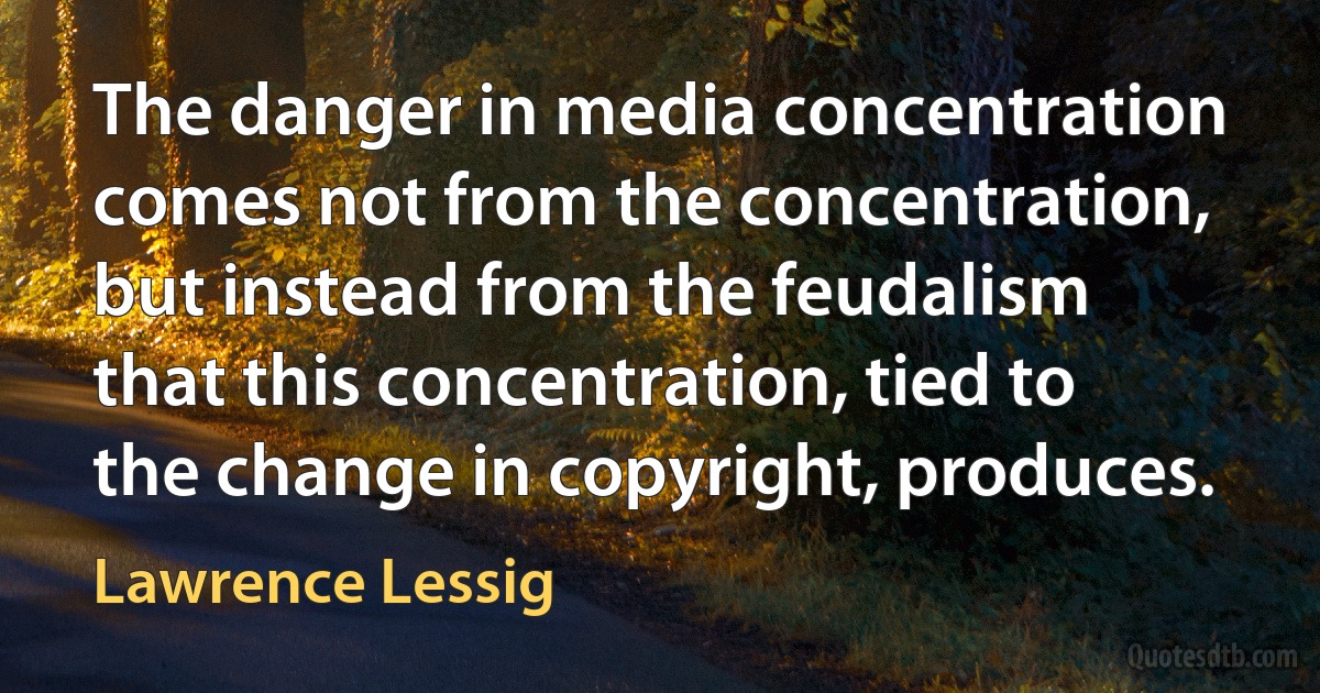 The danger in media concentration comes not from the concentration, but instead from the feudalism that this concentration, tied to the change in copyright, produces. (Lawrence Lessig)