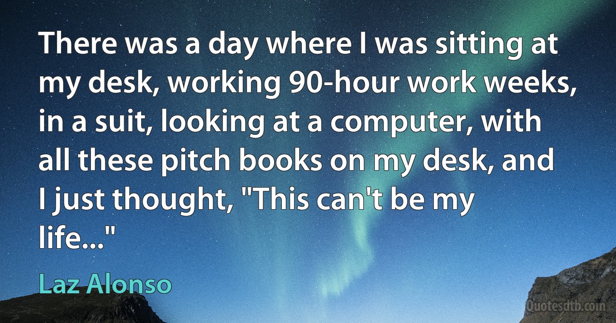 There was a day where I was sitting at my desk, working 90-hour work weeks, in a suit, looking at a computer, with all these pitch books on my desk, and I just thought, "This can't be my life..." (Laz Alonso)