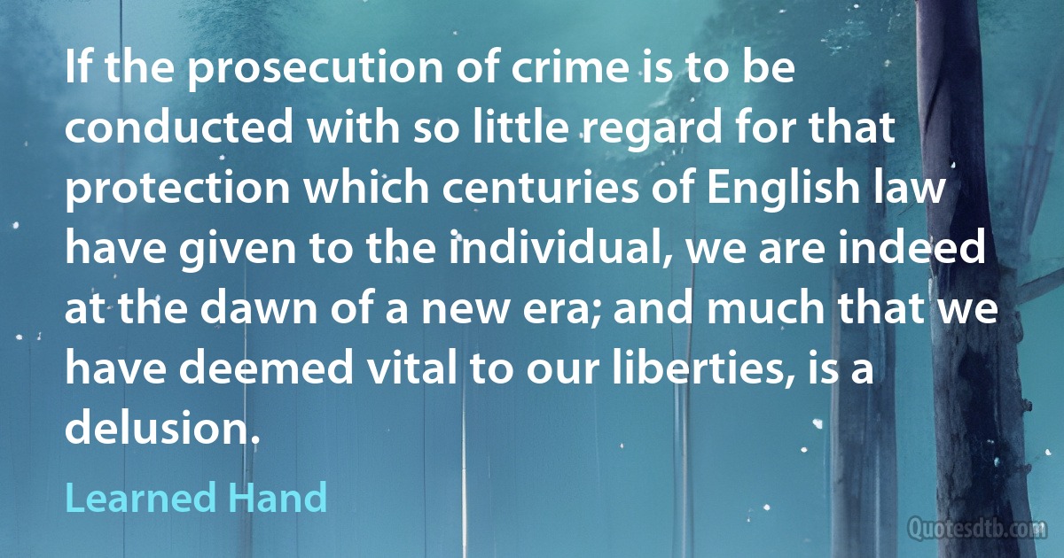 If the prosecution of crime is to be conducted with so little regard for that protection which centuries of English law have given to the individual, we are indeed at the dawn of a new era; and much that we have deemed vital to our liberties, is a delusion. (Learned Hand)