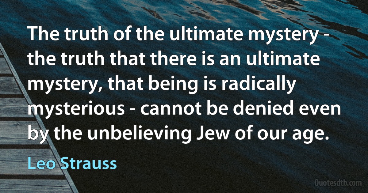 The truth of the ultimate mystery - the truth that there is an ultimate mystery, that being is radically mysterious - cannot be denied even by the unbelieving Jew of our age. (Leo Strauss)