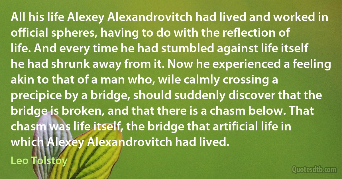 All his life Alexey Alexandrovitch had lived and worked in official spheres, having to do with the reflection of life. And every time he had stumbled against life itself he had shrunk away from it. Now he experienced a feeling akin to that of a man who, wile calmly crossing a precipice by a bridge, should suddenly discover that the bridge is broken, and that there is a chasm below. That chasm was life itself, the bridge that artificial life in which Alexey Alexandrovitch had lived. (Leo Tolstoy)