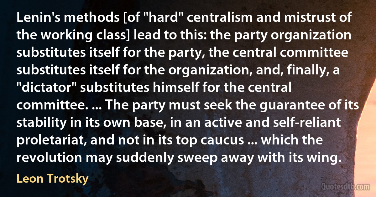 Lenin's methods [of "hard" centralism and mistrust of the working class] lead to this: the party organization substitutes itself for the party, the central committee substitutes itself for the organization, and, finally, a "dictator" substitutes himself for the central committee. ... The party must seek the guarantee of its stability in its own base, in an active and self-reliant proletariat, and not in its top caucus ... which the revolution may suddenly sweep away with its wing. (Leon Trotsky)